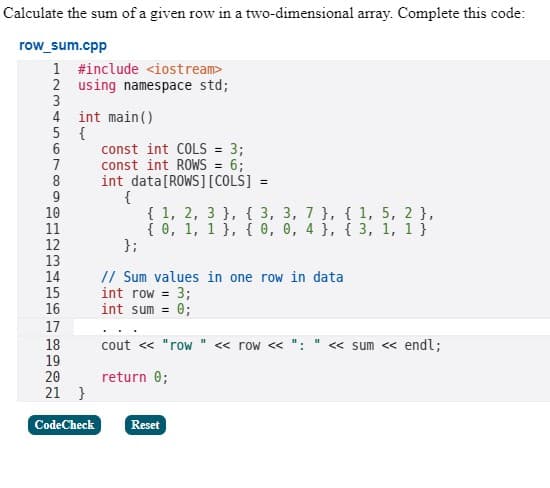 Calculate the sum of a given row in a two-dimensional array. Complete this code:
row_sum.cpp
1
#include <iostream>
2 using namespace std;
3
4
5
6
7
int main()
{
8
9
10
11
12
13
14
15
16
17
18
19
20
21 }
CodeCheck
const int COLS = 3;
const int ROWS = 6;
int data [ROWS] [COLS] =
{
{ 1, 2, 3 }, { 3, 3, 7 }, { 1, 5, 2 },
{0, 1, 1 }, { 0, 0, 4 }, { 3, 1, 1 }
};
// Sum values in one row in data
int row = 3;
int sum = 0;
cout << "row " << row << ":
return 0;
Reset
II
<< sum << endl;