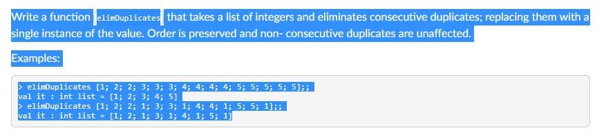 Write a function elimDuplicates that takes a list of integers and eliminates consecutive duplicates; replacing them with a
single instance of the value. Order is preserved and non- consecutive duplicates are unaffected.
Examples:
> elimDuplicates [1; 2; 2; 3; 3; 3; 4; 4; 4; 4; 5; 5; 5; 5; 51;
val it : int list
> elimDuplicates [1; 2; 2; 1; 3; 3; 1; 4; 4; 1; _5; 5; 1];;
val it : int list = [1; 2; 1; 3; 1; 4; 1; 5; 1]
= [1; 2; 3; 4; 5]
