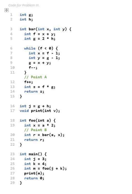 Code for Problem I.
田
int g3
2
int h;
int bar(int x, int y) {
int f = x + y;
int g = 2 * h;
3
4
5
while (f < e) {
7
int x = f
1;
8
int y = g
1;
g = x + y;
f--;
10
}
// Point A
f++;
int z = f
11
12
13
14
return z;
15 }
int j = g + h;
void print(int v);
16
17
int foo(int a) {
int x = a * 2;
// Point B
int r = bar(a, x);
18
19
20
21
return r;
22 }
int main() {
int j = 3;
int k = 4;
int m = foo(j + k);
print(m);
return 0;
23
24
25
%3D
26
27
28
29 }
