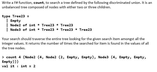 Write a F# function, count, to search a tree defined by the following discriminated union. It is an
unbalanced tree composed of nodes with either two or three children.
type Tree23 =
| Empty
| Node2 of int * Tree23 * Tree23
| Node3 of int * Tree23 * Tree23 * Tree23
Your search should traverse the entire tree looking for the given search item amongst all the
integer values. It returns the number of times the searched for item is found in the values of all
the tree nodes.
> count 4 (Node2 (4, Node2 (2, Empty, Empty), Node3 (4, Empty, Empty,
Empty)))
val it : int = 2
