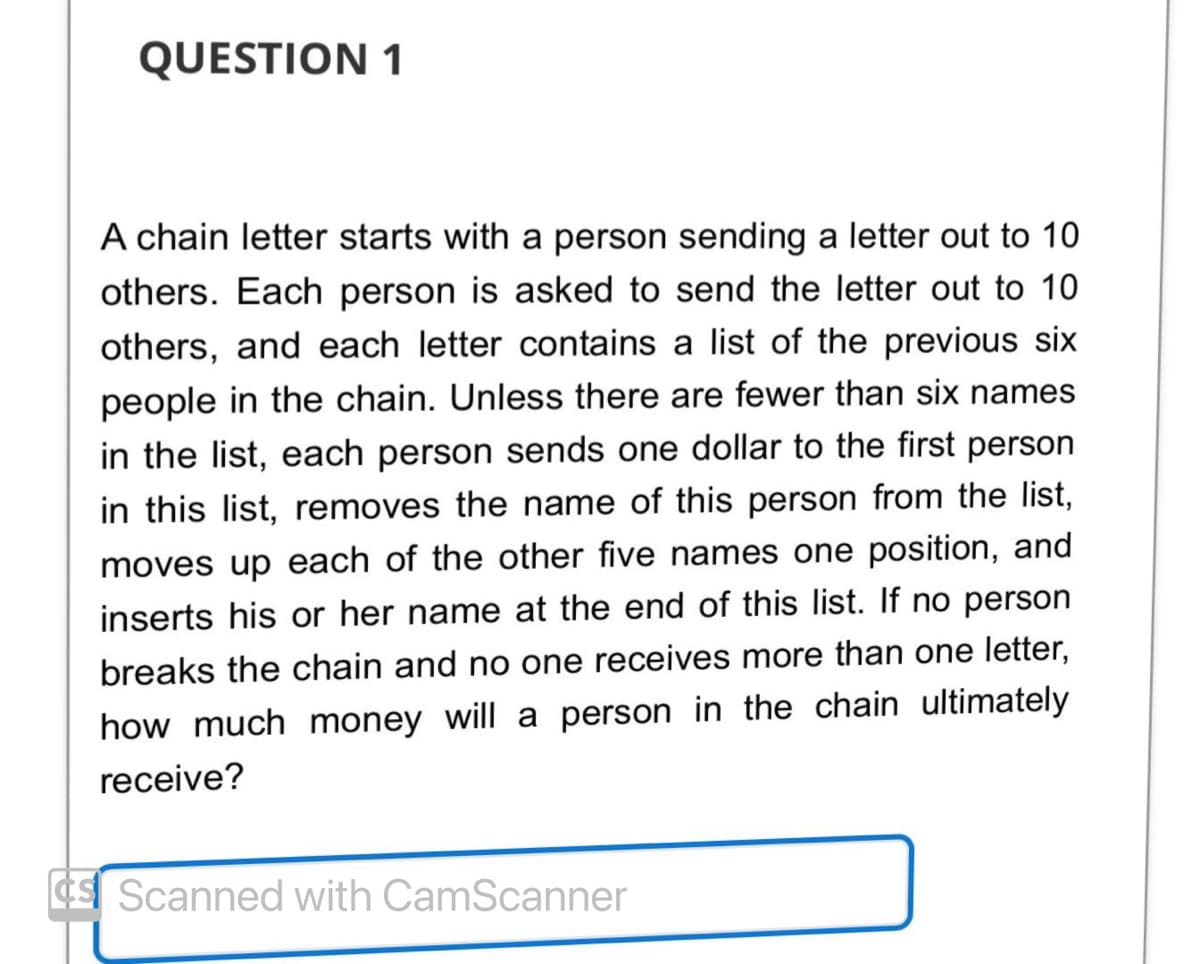 QUESTION 1
A chain letter starts with a person sending a letter out to 10
others. Each person is asked to send the letter out to 10
others, and each letter contains a list of the previous six
people in the chain. Unless there are fewer than six names
in the list, each person sends one dollar to the first person
in this list, removes the name of this person from the list,
moves up each of the other five names one position, and
inserts his or her name at the end of this list. If no person
breaks the chain and no one receives more than one letter,
how much money will a person in the chain ultimately
receive?
Scanned with CamScanner