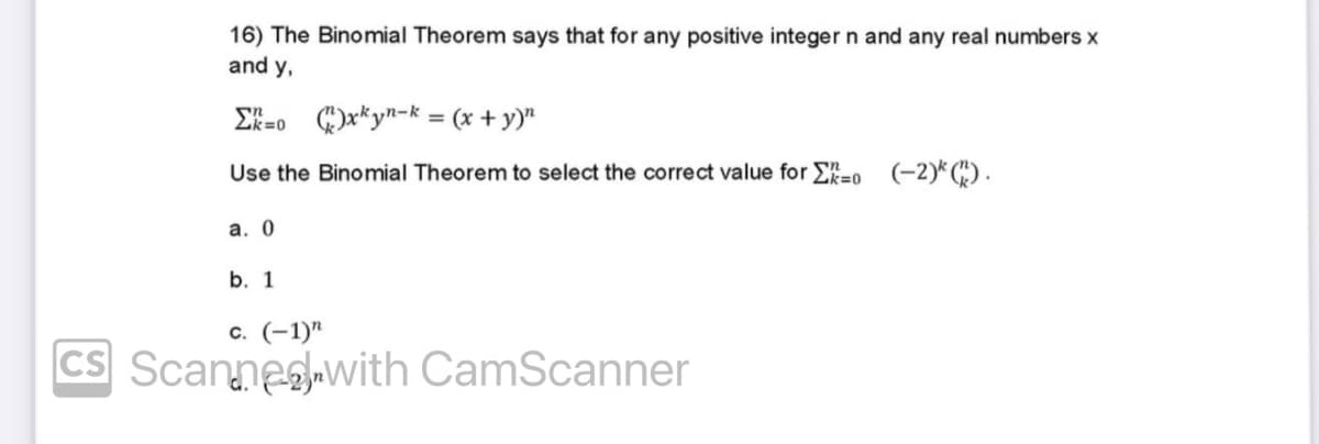 16) The Binomial Theorem says that for any positive integer n and any real numbers x
and y,
Σ=0
)xkyn-k= (x + y)"
Use the Binomial Theorem to select the correct value for 0 (-2)*().
a. 0
b. 1
c. (-1)"
CS Scannewith CamScanner