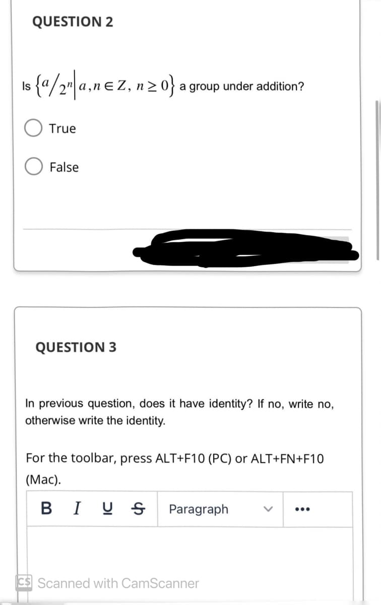 QUESTION 2
is {a/2n|a,nez, nz
Is
True
False
QUESTION 3
n>0} a group under addition?
In previous question, does it have identity? If no, write no,
otherwise write the identity.
For the toolbar, press ALT+F10 (PC) or ALT+FN+F10
(Mac).
BIUS
Paragraph
Scanned with CamScanner
: