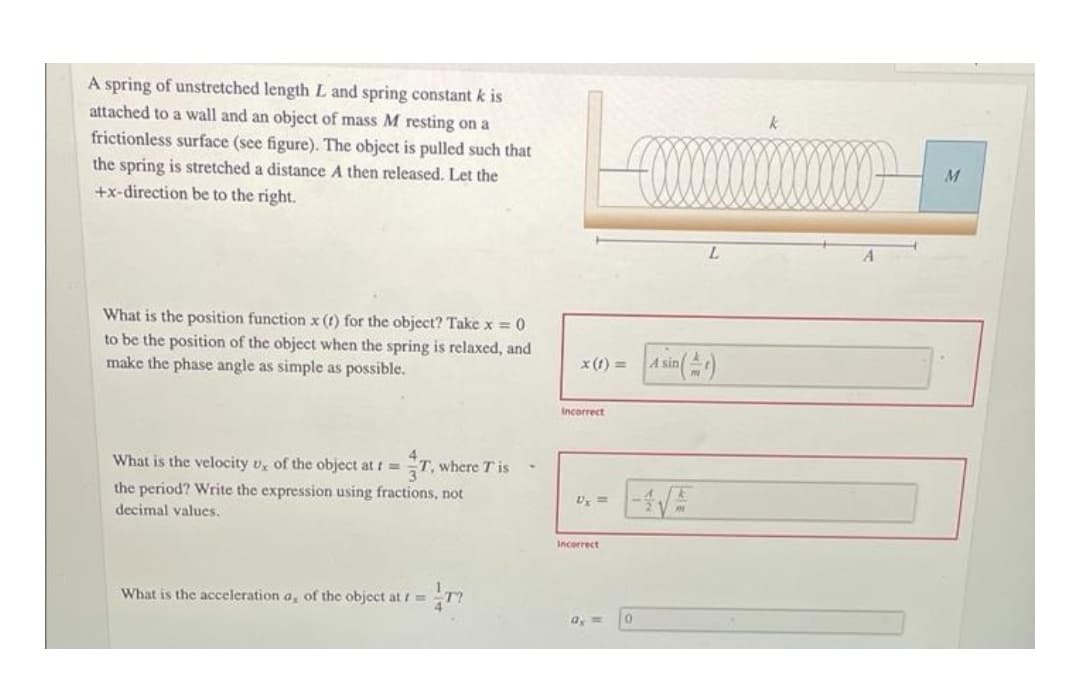 A spring of unstretched length L and spring constant k is
attached to a wall and an object of mass M resting on a
k
frictionless surface (see figure). The object is pulled such that
the spring is stretched a distance A then released. Let the
+x-direction be to the right.
M
L.
What is the position function x (t) for the object? Take x = 0
to be the position of the object when the spring is relaxed, and
make the phase angle as simple as possible.
x(1) = A sin)
Incorrect
What is the velocity v, of the object at t =
T, where T is
the period? Write the expression using fractions, not
decimal values.
Incerrect
What is the acceleration a, of the object at r =
