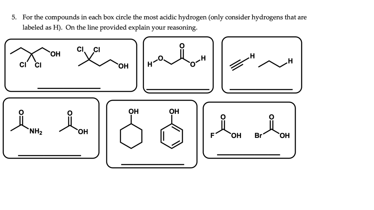 5. For the compounds in each box circle the most acidic hydrogen (only consider hydrogens that are
labeled as H). On the line provided explain your reasoning.
CI
CI
HO,
CI
HO,
H'
OH
OH
`NH2
HO,
HO,
Br
HO,
