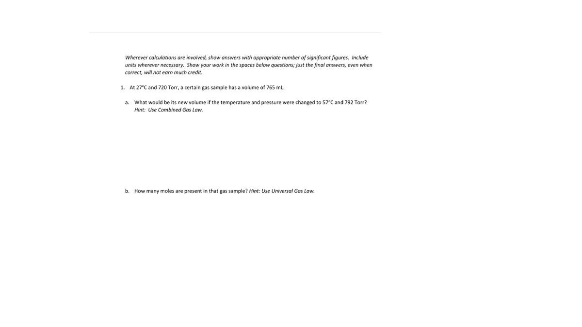 Wherever calculations are involved, show answers with appropriate number of significant figures. Include
units wherever necessary. Show your work in the spaces below questions; just the final answers, even when
correct, will not earn much credit.
1. At 27°C and 720 Torr, a certain gas sample has a volume of 765 ml.
a. What would be its new volume if the temperature and pressure were changed to 57°C and 792 Torr?
Hint: Use Combined Gas Law.
b. How many moles are present in that gas sample? Hint: Use Universal Gas Law.
