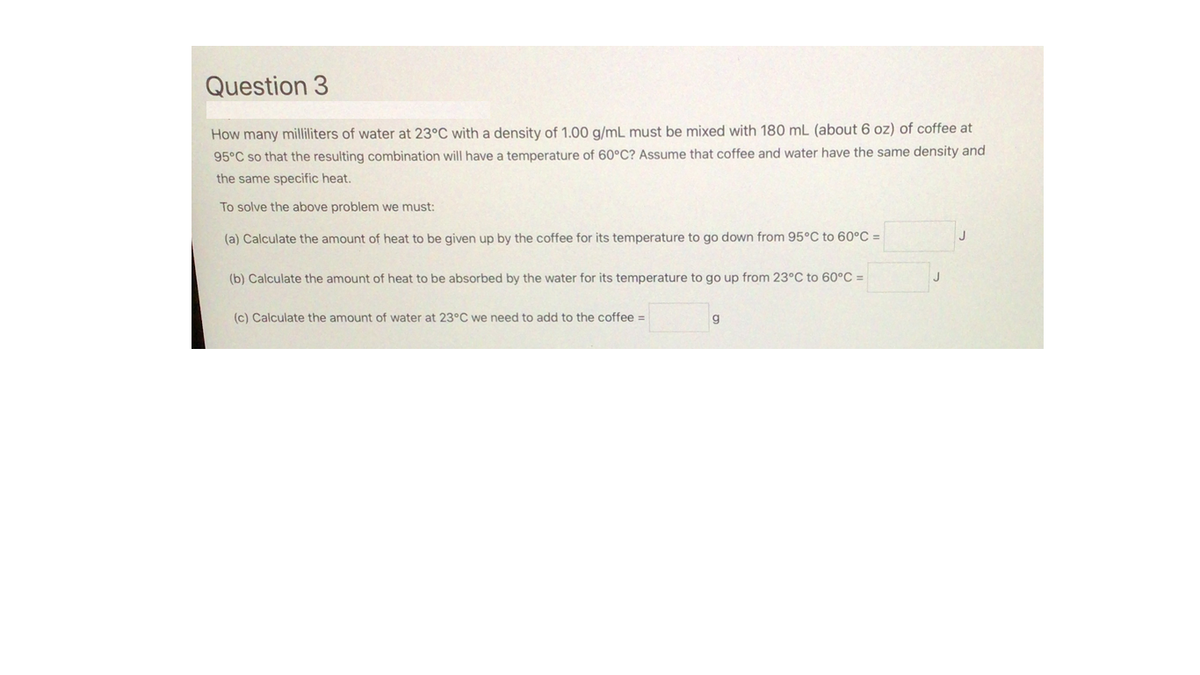 Question 3
How many milliliters of water at 23°C with a density of 1.00 g/mL must be mixed with 180 mL (about 6 oz) of coffee at
95°C so that the resulting combination will have a temperature of 60°C? Assume that coffee and water have the same density and
the same specific heat.
To solve the above problem we must:
(a) Calculate the amount of heat to be given up by the coffee for its temperature to go down from 95°C to 60°C =
J
(b) Calculate the amount of heat to be absorbed by the water for its temperature to go up from 23°C to 60°C =
J
(c) Calculate the amount of water at 23°C we need to add to the coffee =
g
