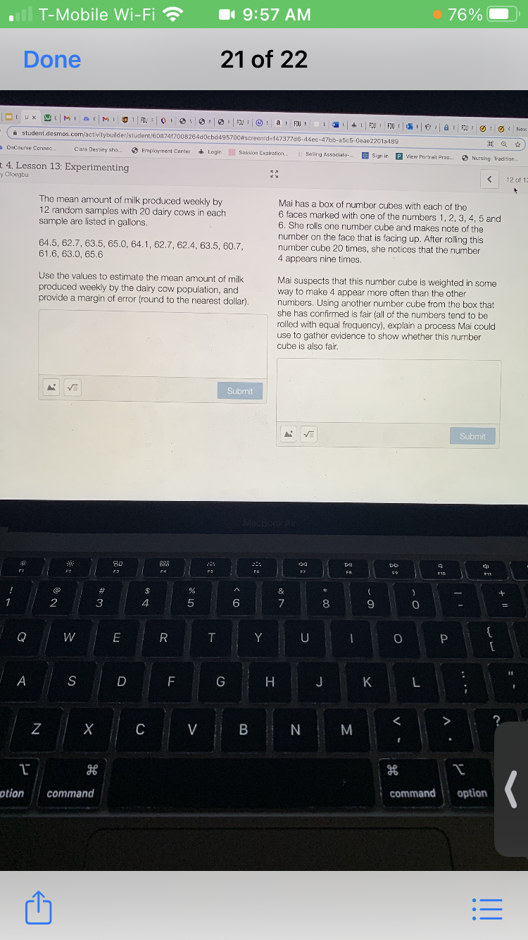 T-Mobile Wi-Fi ?
1 9:57 AM
• 76%
Done
21 of 22
OIUX
YMI B (MIO
FDU FO
FO :
F FOU E
a FOU
I FOU FOU
i student.desmos.com/activitybuilder/student/60874f7008264d0cbd495700#screenid=f47377d6-44ec-47bb-a5c5-0eae2201a489
O New
OnCourse Cennec.
Clara Destiny sho..
Еmploymеnt Cеrter
* Login Sassion Exniration..
b Seling Assaciate-.
E Sian ir
P view Portrait Prop.
Nursing: Tradition.
4. Lesson 13: Experimenting
y Oloegbu
12 of 13
The mean amount of milk produced weekly by
12 random samples with 20 dairy cows in each
sample are listed in gallons.
Mai has a box of number cubes with each of the
6 faces marked with one of the numbers 1, 2, 3, 4, 5 and
6. She rolls one number cube and makes note of the
64.5, 62.7, 63.5, 65.0, 64.1, 62.7, 62.4, 63.5, 60.7,
61.6, 63.0, 65.6
number on the face that is facing up. After rolling this
number cube 20 times, she notices that the number
4 appears nine times.
Use the values to estimate the mean amount of milk
produced weekly by the dairy cow population, and
provide a margin of error (round to the nearest dollar).
Mai suspects that this number cube is weighted in some
way to make 4 appear more often than the other
numbers. Using another number cube from the box that
she has confirmed is fair (all of the numbers tend to be
rolled with equal frequency), explain a process Mai could
use to gather evidence to show whether this number
cube is also fair.
Submit
Submit
MacBook Air
80
F2
FA
F
FR.
E10
11
@
23
$
&
1
2
3
4
5
6
7
8
9
Q
W
O P
{
T
Y
U
A
S
D
F
G
J
K
>
C
V B N
option
command
command
option
!!!
....
N
