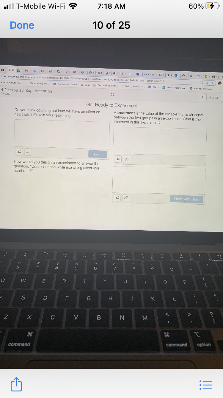 ll T-Mobile Wi-Fi ?
7:18 AM
60%
Done
10 of 25
ux AI MIa
IO FOU FOFO
OO FOU I O :a FU
I EU I FOL I
i student.desmos.com/activitybuilder/student/60874f700a264d0cbd495700#screenld=26b6alc3-7b84-449e-b051-20d28b7da3c5
6 a FOU O:
OnCourse Conrec.
Clara Destiny sho.
O Emoloyment Center
Session Expiration.
b Selirg Asscciate-.
E Sign in P view Portrait Proo.
O Nursing: Tradition.
4, Lesson 13: Experimenting
Olcegbu
6 of 13
Get Ready to Experiment
Do you think counting out loud will have an effect on
heart rate? Explain your reasoning.
A treatment is the value of the variable that is changed
between the two groups in an experiment. What is the
treatment in this experiment?
Submit
How would you design an experiment to answer the
question, "Does counting while exercising affect your
heart rate?"
Share with Class
(PIL
F4
го
יוק
%23
3
4
5
6
8
%3D
Q
R
Y
U
11
G
J
Z
C
V
command
command
option
.. ..
V
