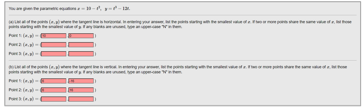 You are given the parametric equations x
10 – t2, y= t3 – 12t.
(a) List all of the points (x, y) where the tangent line is horizontal. In entering your answer, list the points starting with the smallest value of x. If two or more points share the same value of x, list those
points starting with the smallest value of y. If any blanks are unused, type an upper-case "N" in them.
Point 1: (x, y)
10
Point 2: (x, y)
Point 3: (x, y)
(b) List all of the points (x, y) where the tangent line is vertical. In entering your answer, list the points starting with the smallest value of x. If two or more points share the same value of x, list those
points starting with the smallest value of y. If any blanks are unused, type an upper-case "N" in them.
Point 1: (x, y)
(6
-16
Point 2: (x, y)
6
16
Point 3: (x, y)
