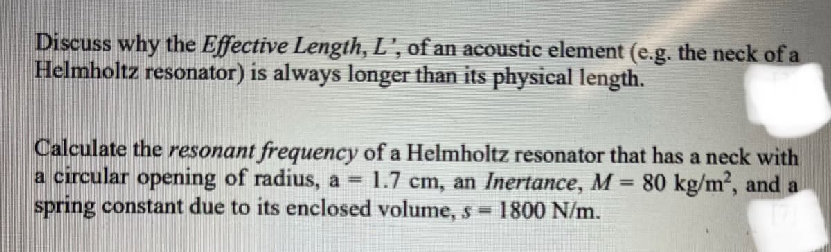 Discuss why the Effective Length, L', of an acoustic element (e.g. the neck of a
Helmholtz resonator) is always longer than its physical length.
Calculate the resonant frequency of a Helmholtz resonator that has a neck with
a circular opening of radius, a = 1.7 cm, an Inertance, M = 80 kg/m², and a
spring constant due to its enclosed volume, s = 1800 N/m.