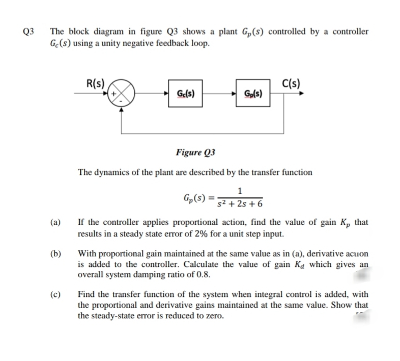 Q3
The block diagram in figure Q3 shows a plant G„(s) controlled by a controller
Gc(s) using a unity negative feedback loop.
R(s)
C(s)
Ge(s)
Gp(s)
Figure Q3
The dynamics of the plant are described by the transfer function
1
Gp(s) =
s² + 2s + 6
If the controller applies proportional action, find the value of gain K, that
results in a steady state error of 2% for a unit step input.
(a)
(b)
With proportional gain maintained at the same value as in (a), derivative acuon
is added to the controller. Calculate the value of gain Ka which gives an
overall system damping ratio of 0.8.
(c)
Find the transfer function of the system when integral control is added, with
the proportional and derivative gains maintained at the same value. Show that
the steady-state error is reduced to zero.
