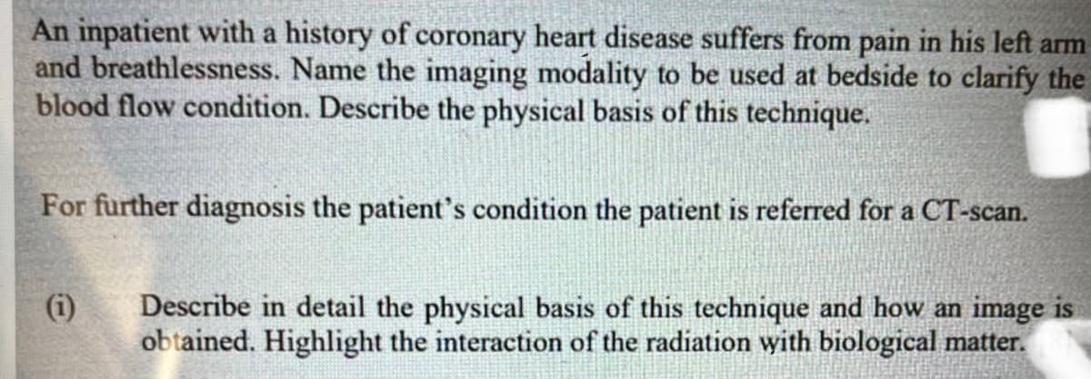 An inpatient with a history of coronary heart disease suffers from pain in his left arm
and breathlessness. Name the imaging modality to be used at bedside to clarify the
blood flow condition. Describe the physical basis of this technique.
For further diagnosis the patient's condition the patient is referred for a CT-scan.
(i)
e
Describe in detail the physical basis of this technique and how an image is
obtained. Highlight the interaction of the radiation with biological matter.