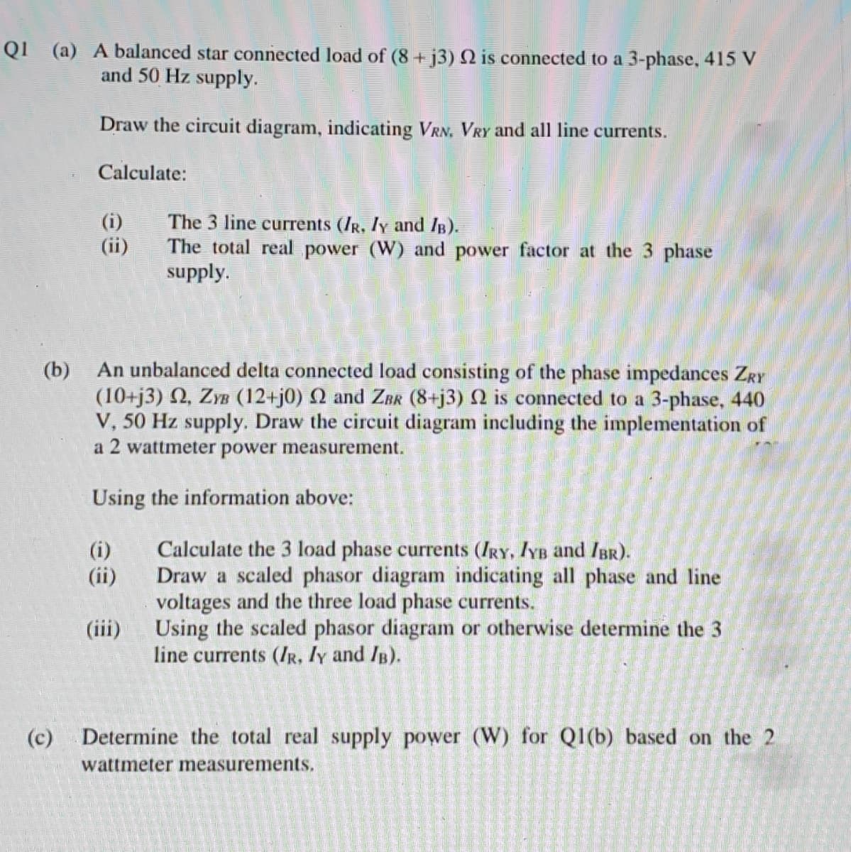 QI (a) A balanced star connected load of (8+j3) N is connected to a 3-phase, 415 V
and 50 Hz supply.
Draw the circuit diagram, indicating VRN, VRY and all line currents.
Calculate:
The 3 line currents (IR, Iy and IB).
(i)
(ii)
The total real power (W) and power factor at the 3 phase
supply.
(b)
An unbalanced delta connected load consisting of the phase impedances ZRY
(10+j3) 2, ZYB (12+j0) Q and Zrk (8+j3) N is connected to a 3-phase, 440
V, 50 Hz supply. Draw the circuit diagram including the implementation of
a 2 wattmeter power measurement.
Using the information above:
Calculate the 3 load phase currents (IRY, IYB and IBr).
Draw a scaled phasor diagram indicating all phase and line
voltages and the three load phase currents.
Using the scaled phasor diagram or otherwise determine the 3
line currents (IR, Iy and /B).
(i)
(ii)
(iii)
(c)
Determine the total real supply power (W) for Q1(b) based on the 2
wattmeter measurements.
