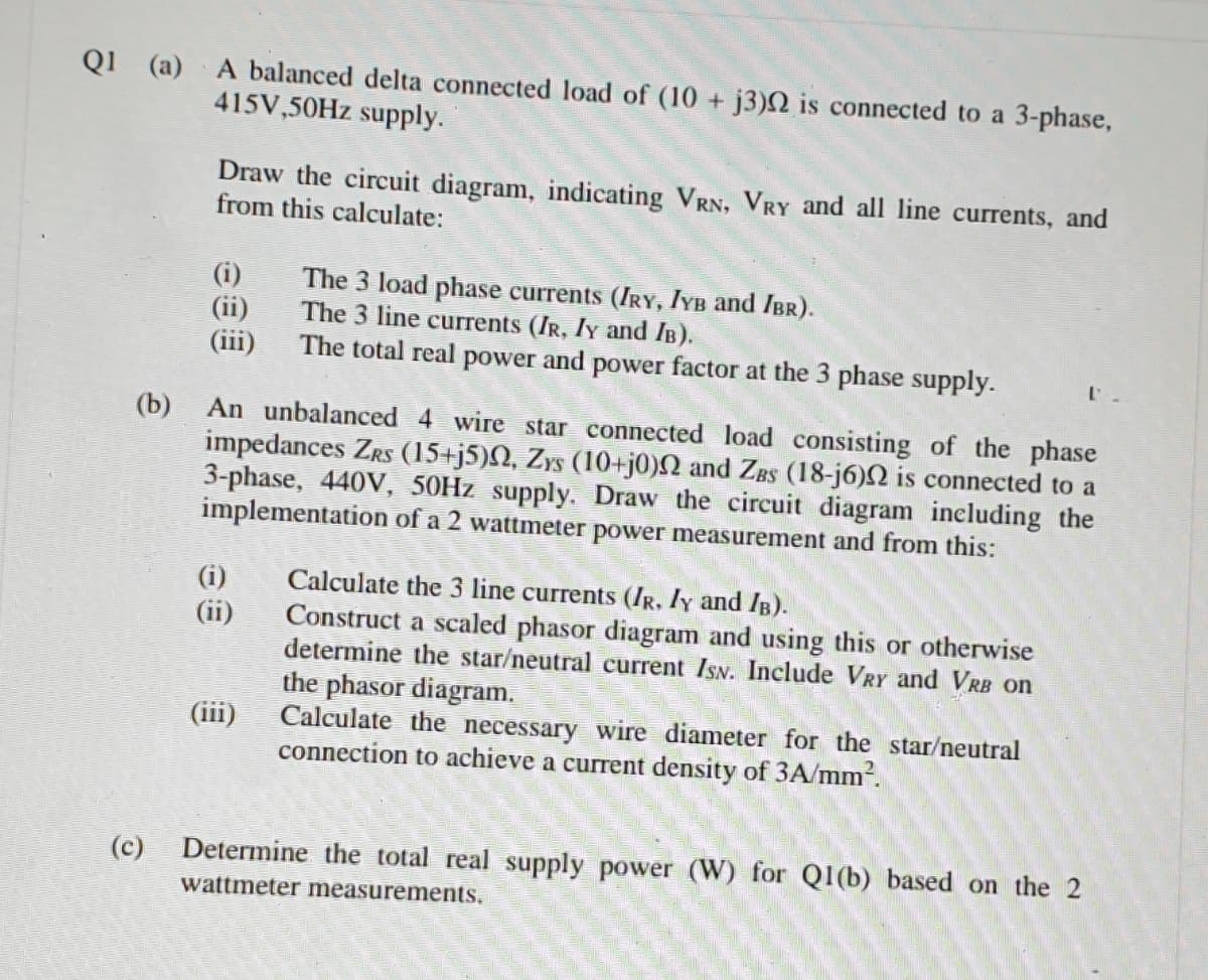 Q1 (a) A balanced delta connected load of (10 + j3)N is connected to a 3-phase,
415V,50HZ supply.
Draw the circuit diagram, indicating VRN, VRY and all line currents, and
from this calculate:
(i)
(ii)
(iii)
The 3 load phase currents (IRY, IYB and IBR).
The 3 line currents (IR, Iy and IB).
The total real power and power factor at the 3 phase supply.
An unbalanced 4 wire star connected load consisting of the phase
impedances ZRs (15+j5)N, Zys (10+j0)N and ZBs (18-j6)N is connected to a
3-phase, 440V, 50H7 supply. Draw the circuit diagram ineluding the
implementation of a 2 wattmeter power measurement and from this:
(b)
(i)
(ii)
Calculate the 3 line currents (IR, Iy and IB).
Construct a scaled phasor diagram and using this or otherwise
determine the star/neutral current IsN. Include VRY and VRB on
the phasor diagram.
Calculate the necessary wire diameter for the star/neutral
connection to achieve a current density of 3A/mm².
(ii)
(c)
Determine the total real supply power (W) for Q1(b) based on the 2
wattmeter measurements.
