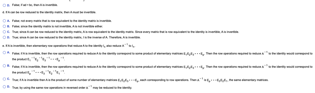 O D. False; if ad = bc, then A is invertible.
d. If A can be row reduced to the identity matrix, then A must be invertible.
O A. False; not every matrix that is row equivalent to the identity matrix is invertible.
O B. False; since the identity matrix is not invertible, A is not invertible either.
O C. True; since A can be row reduced to the identity matrix, A is row equivalent to the identity matrix. Since every matrix that is row equivalent to the identity is invertible, A is invertible.
O D. True; since A can be row reduced to the identity matrix, I is the inverse of A. Therefore, A is invertible.
e. If A is invertible, then elementary row operations that reduce A to the identity I, also reduce A-1 to n.
O A. False; if A is invertible, then the row operations required to reduce A to the identity correspond to some product of elementary matrices E, E,E3•.•En. Then the row operations required to reduce A to the identity would correspond to
the product E,'E,'E3
O B. False; if A is invertible, then the row operations required to reduce A to the identity correspond to some product of elementary matrices E, E,E3•• •En. Then the row operations required to reduce A to the identity would correspond to
- 1
the product E,
•• •E, ¯'E, ¯'E, -1.
OC.
- 1
True; if A is invertible then A is the product of some number of elementary matrices E, E,E3•.• En, each corresponding to row operations. Then A
is E,... E3E,E1, the same elementary matrices.
O D. True; by using the same row operations in reversed order A
may be reduced to the identity.
