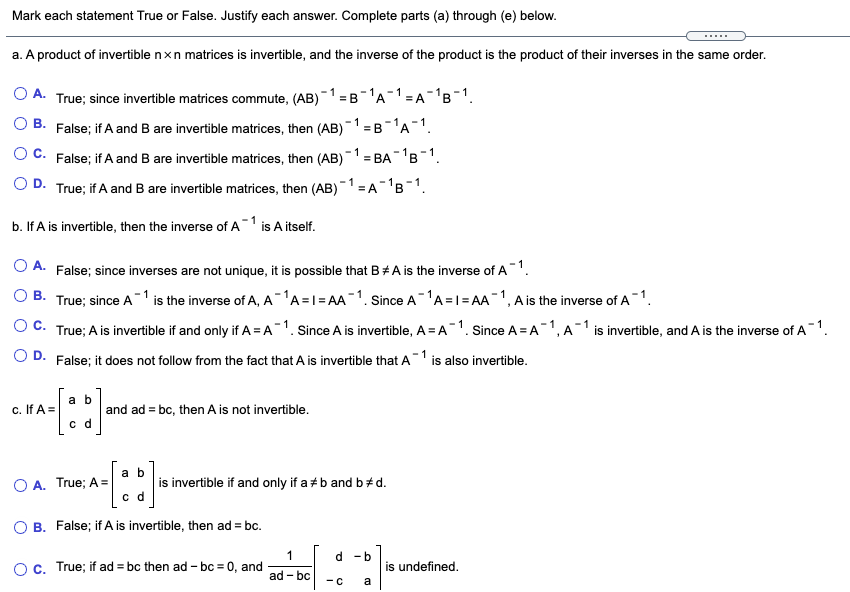 Mark each statement True or False. Justify each answer. Complete parts (a) through (e) below.
.....
a. A product of invertible nxn matrices is invertible, and the inverse of the product is the product of their inverses in the same order.
O A. True; since invertible matrices commute, (AB)-1 = B-A-1=A-'B-1.
В.
- 1
False; if A and B are invertible matrices, then (AB)=B-A¯1.
- 1
O C. False; if A and B are invertible matrices, then (AB = BA-B1.
O D. True; if A and B are invertible matrices, then (AB)-1 =
=A'B-1.
1
b. If A is invertible, then the inverse of A is A itself.
O A. False; since inverses are not unique, it is possible that B#A is the inverse of A1.
O B. True; since A-1 is the inverse of A, A-1A =1=AA-1. since A-A =1= AA 1, A is the inverse of A-1.
O C. True; A is invertible if and only if A = A1. Since A is invertible, A = A1. Since A = A1, A-1 is invertible, and A is the inverse of A 1.
O D. False; it does not follow from the fact that A is invertible that A
is also invertible.
a b
c. If A =
and ad = bc, then A is not invertible.
c d
a b
is invertible if and only if a +b and b+d.
c d
O A. True; A =
B. False; if A is invertible, then ad = bc.
1
d -b
Oc. True; if ad = bc then ad - bc = 0, and
is undefined.
ad - bc
- c
a
