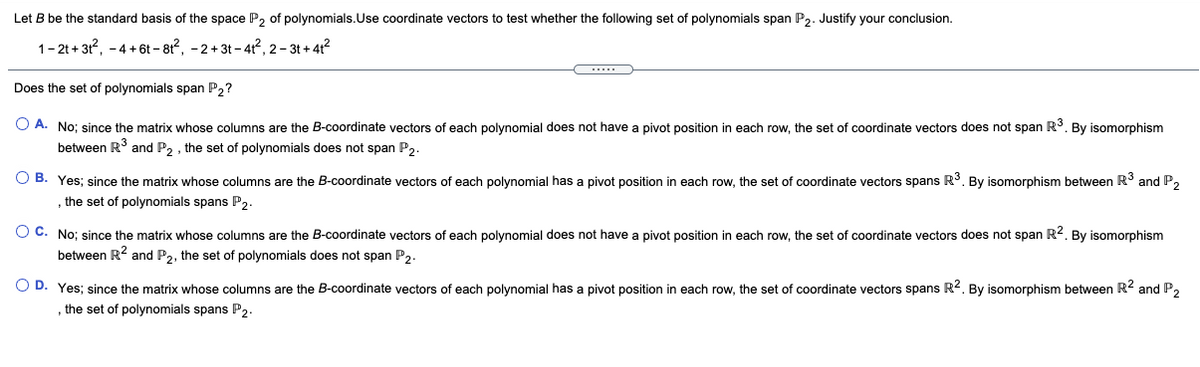 Let B be the standard basis of the space P, of polynomials.Use coordinate vectors to test whether the following set of polynomials span P,. Justify your conclusion.
1-2t + 3, -4+6t – 81, -2+3t - 4?, 2- 3t + 412
Does the set of polynomials span P,?
O A. No; since the matrix whose columns are the B-coordinate vectors of each polynomial does not have a pivot position in each row, the set of coordinate vectors does not span R°. By isomorphism
between R and P, , the set of polynomials does not span P,.
O B. Yes; since the matrix whose columns are the B-coordinate vectors of each polynomial has a pivot position in each row, the set of coordinate vectors spans R3. By isomorphism between R3 and P,
, the set of polynomials spans P2-
O C. No; since the matrix whose columns are the B-coordinate vectors of each polynomial does not have a pivot position in each row, the set of coordinate vectors does not span R2. By isomorphism
between R2 and P,, the set of polynomials does not span P,.
O D. Yes; since the matrix whose columns are the B-coordinate vectors of each polynomial has a pivot position in each row, the set of coordinate vectors spans R2. By isomorphism between R2 and P,
the set of polynomials spans P2.
