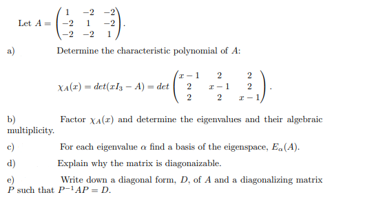 1.
-2 -2
Let A =
-2
1
-2
-2 -2
1.
a)
Determine the characteristic polynomial of A:
2
2
XA(1) = det(rl3 – A) = det
2
I - 1
2
2
2
I - 1
b)
multiplicity.
Factor XA(r) and determine the eigenvalues and their algebraic
c)
For each eigenvalue a find a basis of the eigenspace, E.(A).
d)
Explain why the matrix is diagonaizable.
e)
P such that P-1AP = D.
Write down a diagonal form, D, of A and a diagonalizing matrix
