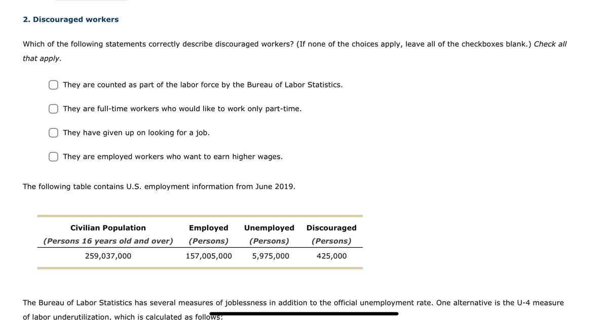 2. Discouraged workers
Which of the following statements correctly describe discouraged workers? (If none of the choices apply, leave all of the checkboxes blank.) Check all
that apply.
They are counted as part of the labor force by the Bureau of Labor Statistics.
They are full-time workers who would like to work only part-time.
They have given up on looking for a job.
They are employed workers who want to earn higher wages.
The following table contains U.S. employment information from June 2019.
Civilian Population
(Persons 16 years old and over)
259,037,000
Employed Unemployed
(Persons) (Persons)
157,005,000 5,975,000
Discouraged
(Persons)
425,000
The Bureau of Labor Statistics has several measures of joblessness in addition to the official unemployment rate. One alternative is the U-4 measure
of labor underutilization, which is calculated as follows: