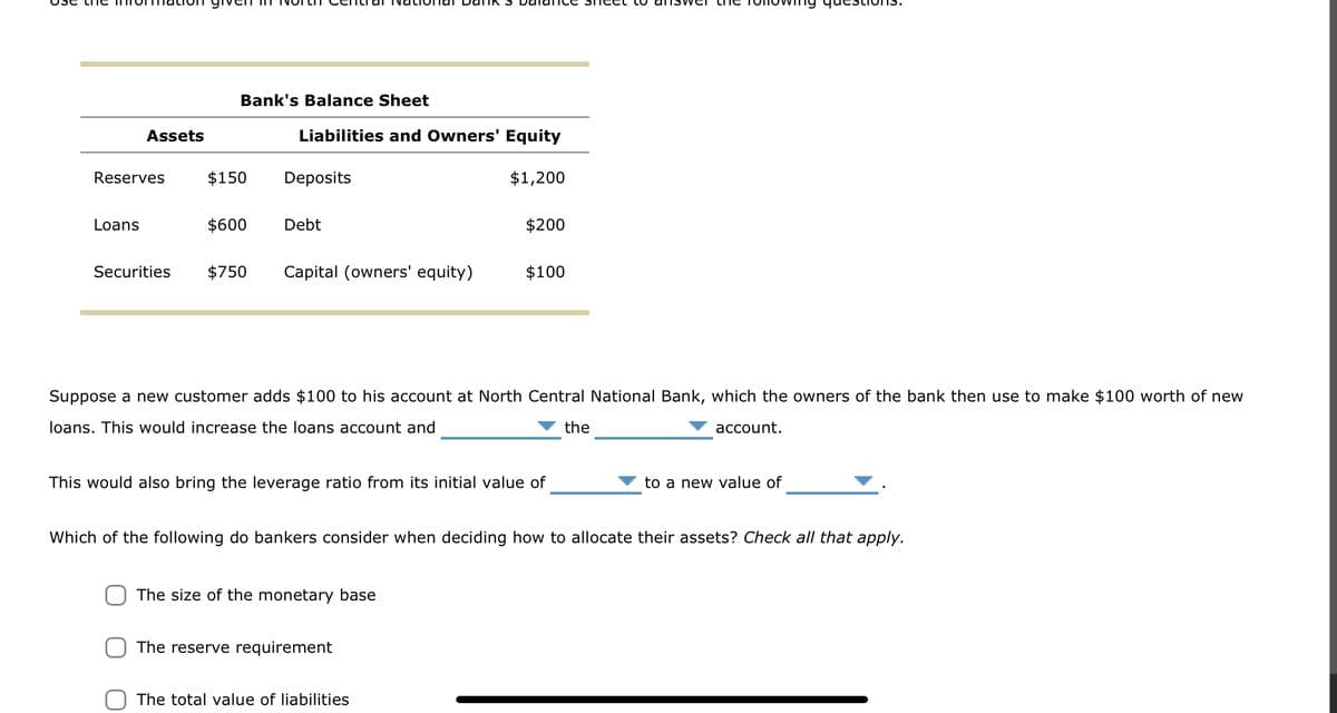 Assets
Reserves
Loans
Bank's Balance Sheet
$150
$600
Liabilities and Owners' Equity
Deposits
Debt
Securities $750 Capital (owners' equity)
$1,200
Suppose a new customer adds $100 to his account at North Central National Bank, which the owners of the bank then use to make $100 worth of new
loans. This would increase the loans account and
the
The size of the monetary base
$200
This would also bring the leverage ratio from its initial value of
The reserve requirement
$100
The total value of liabilities
Which of the following do bankers consider when deciding how to allocate their assets? Check all that apply.
account.
to a new value of