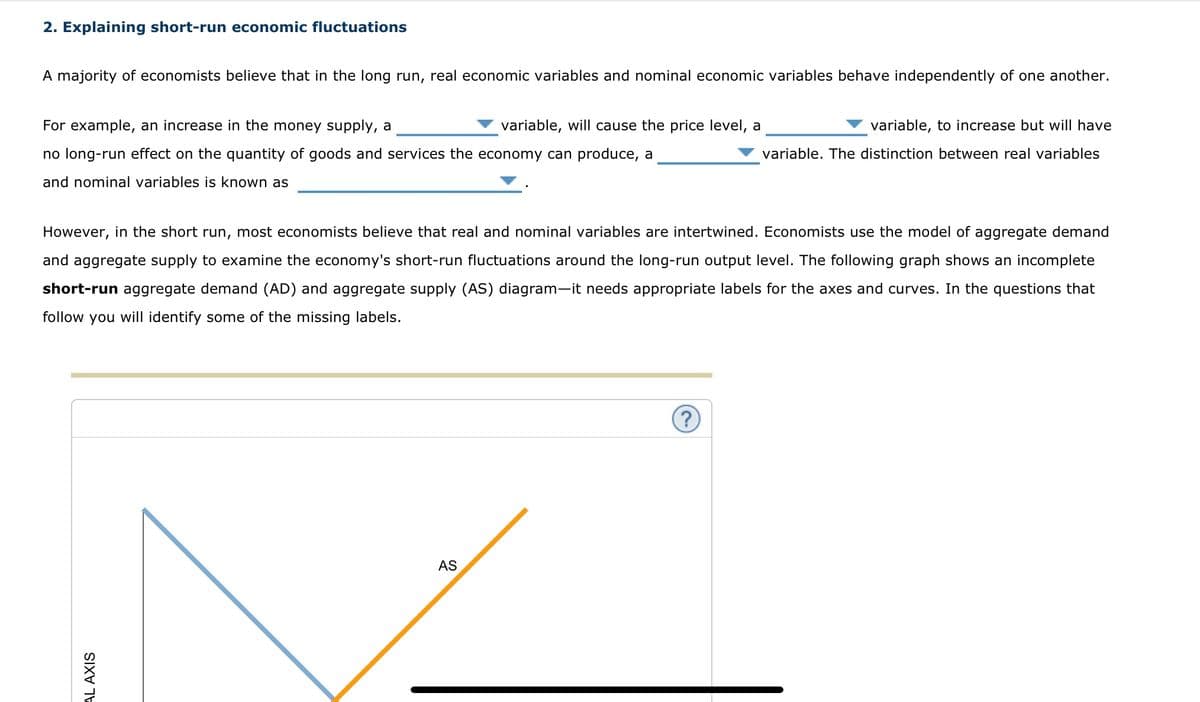 2. Explaining short-run economic fluctuations
A majority of economists believe that in the long run, real economic variables and nominal economic variables behave independently of one another.
For example, an increase in the money supply, a
no long-run effect on the quantity of goods and services the economy can produce, a
and nominal variables is known as
variable, will cause the price level, a
AL AXIS
However, in the short run, most economists believe that real and nominal variables are intertwined. Economists use the model of aggregate demand
and aggregate supply to examine the economy's short-run fluctuations around the long-run output level. The following graph shows an incomplete
short-run aggregate demand (AD) and aggregate supply (AS) diagram-it needs appropriate labels for the axes and curves. In the questions that
follow you will identify some of the missing labels.
AS
variable, to increase but will have
variable. The distinction between real variables
?