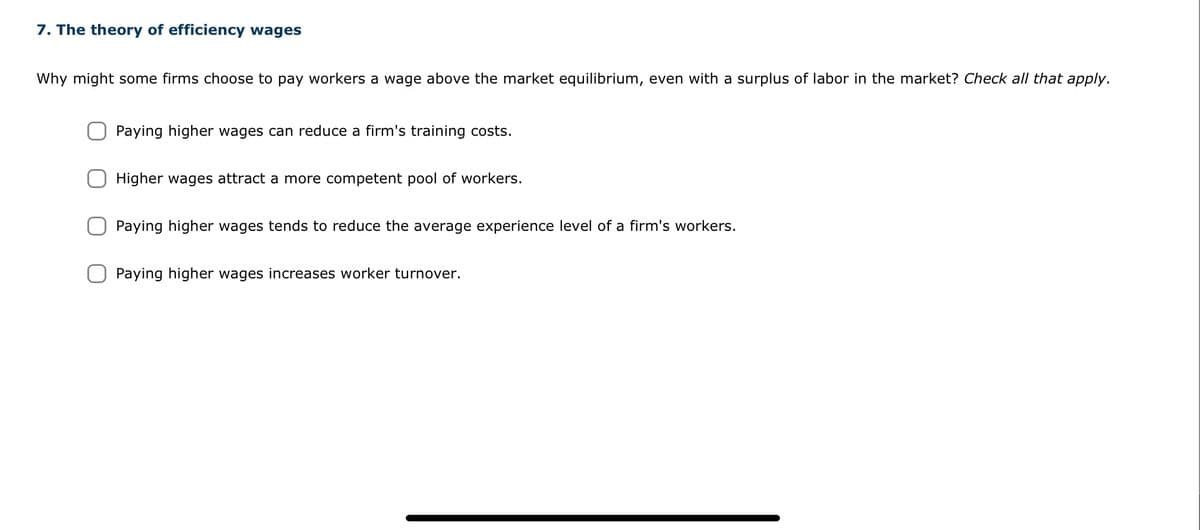 7. The theory of efficiency wages
Why might some firms choose to pay workers a wage above the market equilibrium, even with a surplus of labor in the market? Check all that apply.
Paying higher wages can reduce a firm's training costs.
Higher wages attract a more competent pool of workers.
Paying higher wages tends to reduce the average experience level of a firm's workers.
Paying higher wages increases worker turnover.