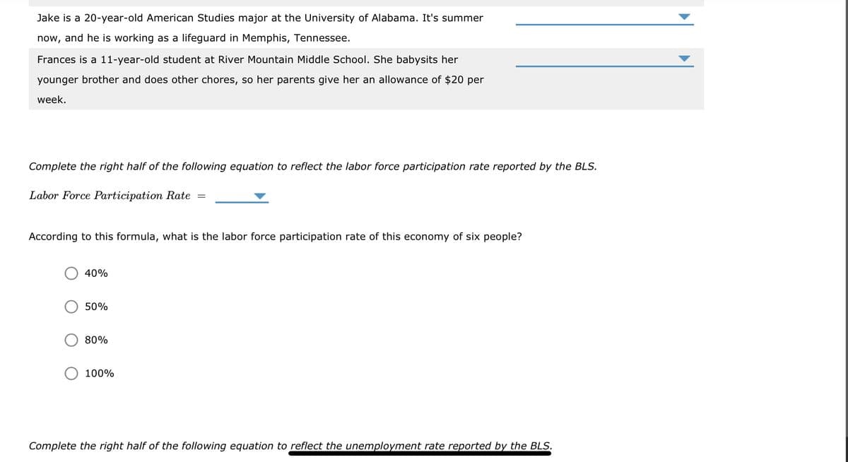 Jake is a 20-year-old American Studies major at the University of Alabama. It's summer
now, and he is working as a lifeguard in Memphis, Tennessee.
Frances is a 11-year-old student at River Mountain Middle School. She babysits her
younger brother and does other chores, so her parents give her an allowance of $20 per
week.
Complete the right half of the following equation to reflect the labor force participation rate reported by the BLS.
Labor Force Participation Rate
According to this formula, what is the labor force participation rate of this economy of six people?
40%
50%
80%
=
100%
Complete the right half of the following equation to reflect the unemployment rate reported by the BLS.