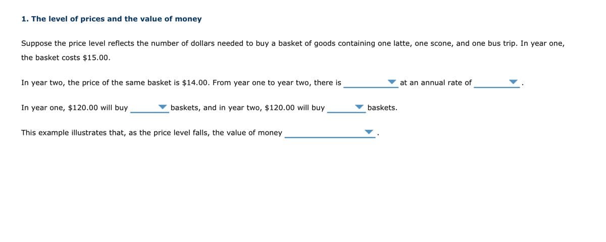 1. The level of prices and the value of money
Suppose the price level reflects the number of dollars needed to buy a basket of goods containing one latte, one scone, and one bus trip. In year one,
the basket costs $15.00.
In year two, the price of the same basket is $14.00. From year one to year two, there is
In year one, $120.00 will buy
baskets, and in year two, $120.00 will buy
This example illustrates that, as the price level falls, the value of money
baskets.
at an annual rate of