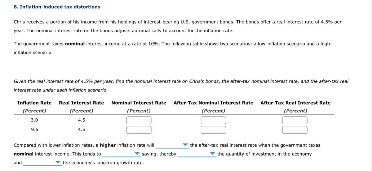 8. Inflation-induced tax distortions
Chris receives a portion of his income from his holdings of interest-bearing U.S. government bonds. The bonds offer a real interest rate of 4.5% per
year. The nominal interest rate on the bonds adjusts automatically to account for the inflation rate.
The government taxes nominal interest income at a rate of 10%. The following table shows two scenarios: a low-inflation scenario and a high-
inflation scenario.
Given the real interest rate of 4.5% per year, find the nominal interest rate on Chris's bonds, the after-tax nominal interest rate, and the after-tax real
interest rate under each inflation scenario.
Inflation Rate Real Interest Rate Nominal Interest Rate After-Tax Nominal Interest Rate After-Tax Real Interest Rate
(Percent)
(Percent)
(Percent)
(Percent)
4.5
4.5
(Percent)
3.0
9.5
Compared with lower inflation rates, a higher inflation rate will
nominal interest income. This tends to
and
saving, thereby
the economy's long-run growth rate.
the after-tax real interest rate when the government taxes
the quantity of investment in the economy