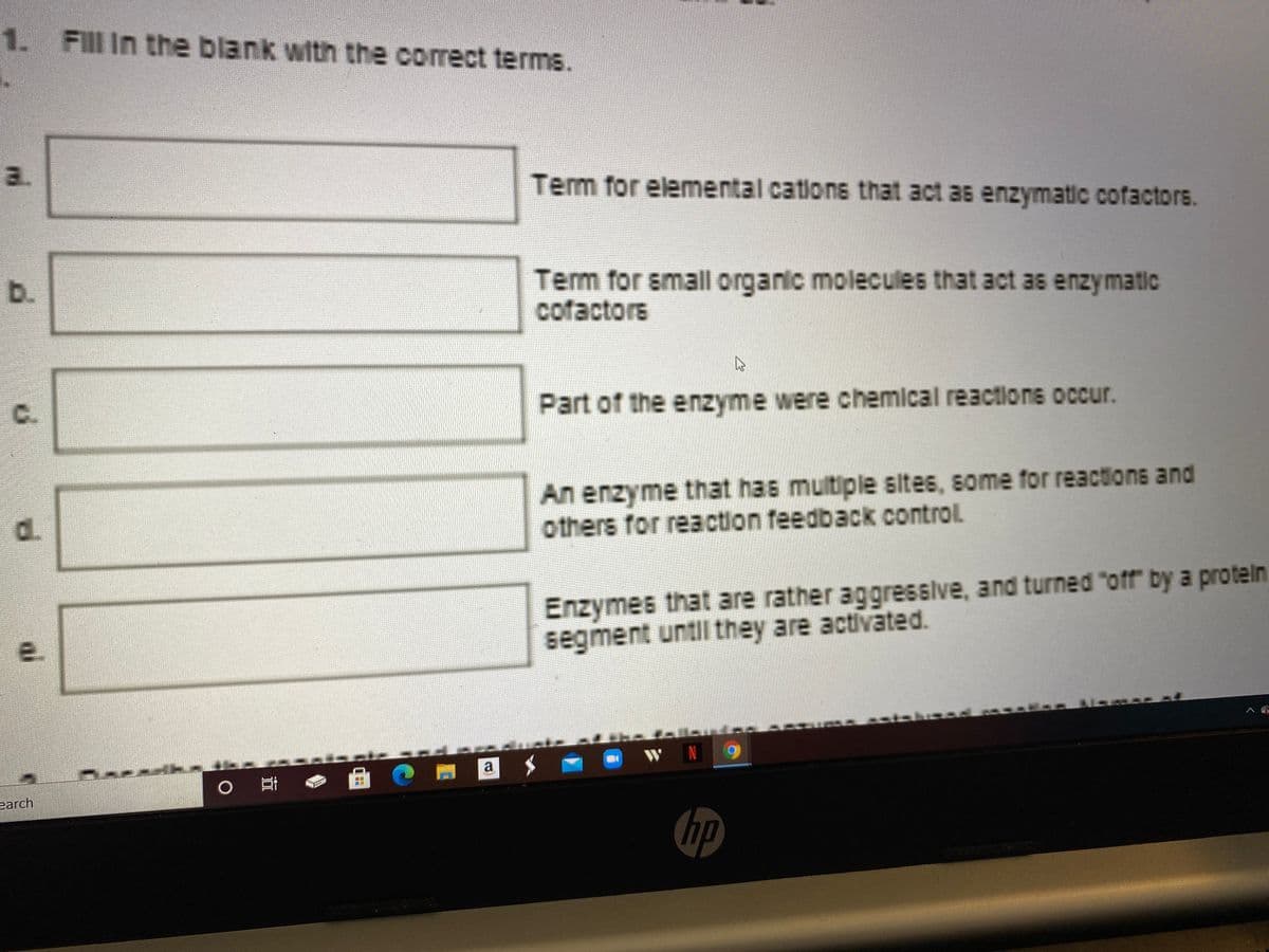 1.
Fill In the blank with the correct terms.
a.
Term for elemental cations that act as enzymatic cofactors.
Tem for small organic molecules that act as enzymatic
cofactors
b.
C.
Part of the enzyme were chemical reactions occur.
An enzyme that has multiple sites, some for reactions and
others for reaction feedback control.
Enzymes that are rather aggressive, and turned "off" by a protein
segment untl they are activated.
N
a
earch
hp
d.
ai
