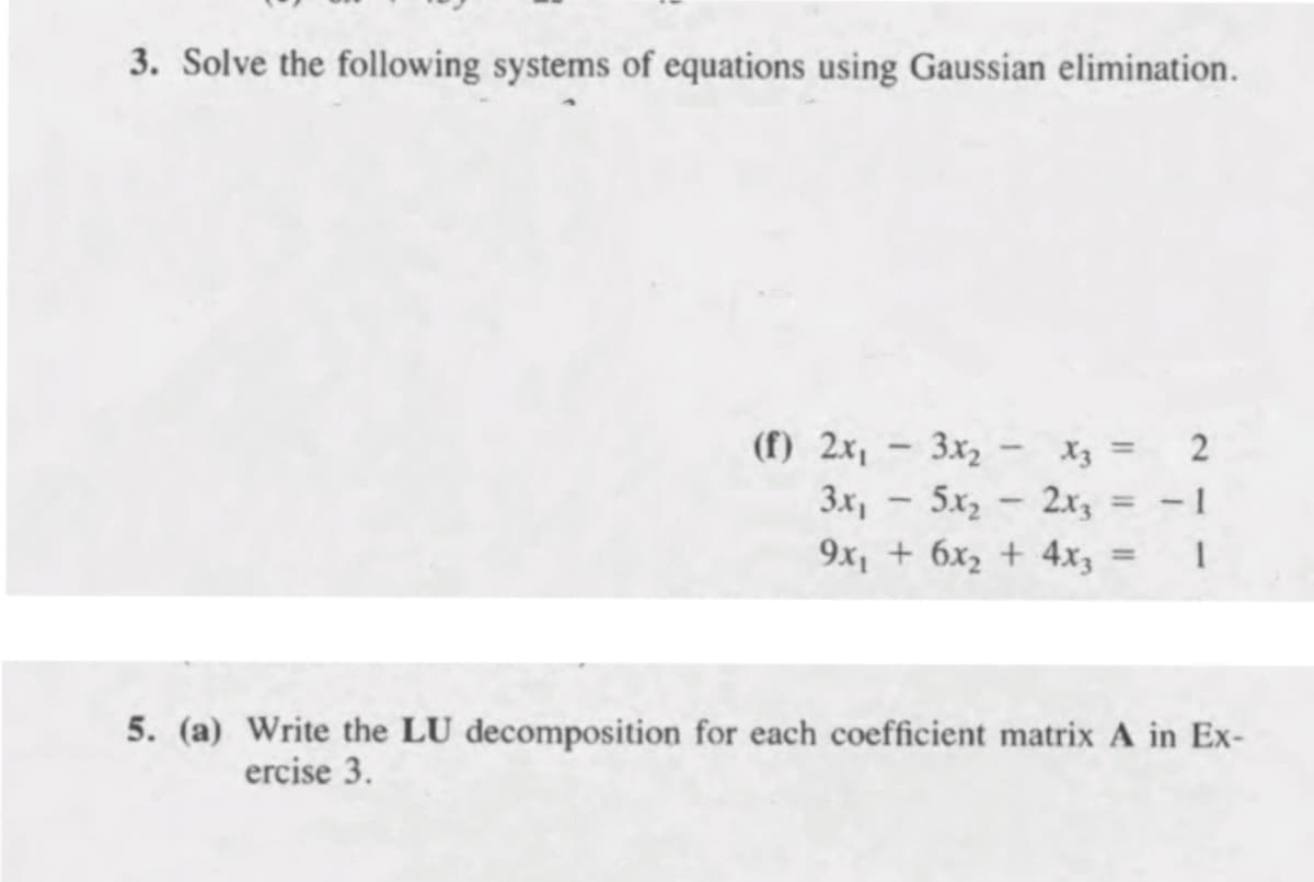 3. Solve the following systems of equations using Gaussian elimination.
(f) 2x1
3x2
Xz =
5x2 - 2x3 = - 1
3x,
%3D
9x, + 6x2 + 4x3
1
%3D
5. (a) Write the LU decomposition for each coefficient matrix A in Ex-
ercise 3.
