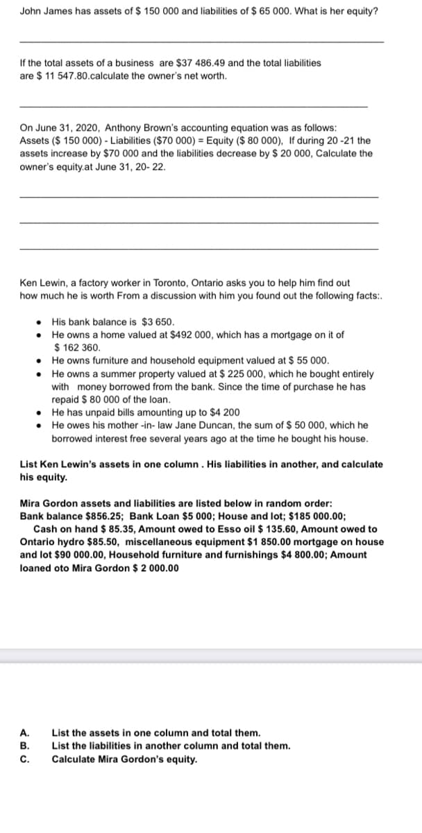 John James has assets of $ 150 000 and liabilities of $ 65 000. What is her equity?
If the total assets of a business are $37 486.49 and the total liabilities
are $11 547.80.calculate the owner's net worth.
On June 31, 2020, Anthony Brown's accounting equation was as follows:
Assets ($ 150 000) - Liabilities ($70 000) = Equity ($ 80 000), If during 20-21 the
assets increase by $70 000 and the liabilities decrease by $ 20 000, Calculate the
owner's equity.at June 31, 20-22.
Ken Lewin, a factory worker in Toronto, Ontario asks you to help him find out
how much he is worth From a discussion with him you found out the following facts:.
His bank balance is $3 650.
He owns a home valued at $492 000, which has a mortgage on it of
$ 162 360.
• He owns furniture and household equipment valued at $ 55 000.
He owns a summer property valued at $ 225 000, which he bought entirely
with money borrowed from the bank. Since the time of purchase he has
repaid $ 80 000 of the loan.
•
He has unpaid bills amounting up to $4 200
•
He owes his mother-in-law Jane Duncan, the sum of $ 50 000, which he
borrowed interest free several years ago at the time he bought his house.
List Ken Lewin's assets in one column. His liabilities in another, and calculate
his equity.
Mira Gordon assets and liabilities are listed below in random order:
Bank balance $856.25; Bank Loan $5 000; House and lot; $185 000.00;
Cash on hand $ 85.35, Amount owed to Esso oil $ 135.60, Amount owed to
Ontario hydro $85.50, miscellaneous equipment $1 850.00 mortgage on house
and lot $90 000.00, Household furniture and furnishings $4 800.00; Amount
loaned oto Mira Gordon $ 2 000.00
A.
List the assets in one column and total them.
B.
List the liabilities in another column and total them.
C. Calculate Mira Gordon's equity.