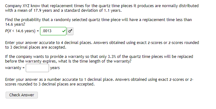 Company XYZ know that replacement times for the quartz time pieces it produces are normally distributed
with a mean of 17.9 years and a standard deviation of 1.1 years.
Find the probability that a randomly selected quartz time piece will have a replacement time less than
14.6 years?
P(X < 14.6 years) =.0013
Enter your answer accurate to 4 decimal places. Answers obtained using exact z-scores or z-scores rounded
to 3 decimal places are accepted.
If the company wants to provide a warranty so that only 3.3% of the quartz time pieces will be replaced
before the warranty expires, what is the time length of the warranty?
warranty =
years
Enter your answer as a number accurate to 1 decimal place. Answers obtained using exact z-scores or z-
scores rounded to 3 decimal places are accepted.
Check Answer
