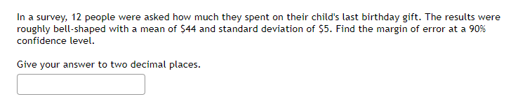 In a survey, 12 people were asked how much they spent on their child's last birthday gift. The results were
roughly bell-shaped with a mean of $44 and standard deviation of $5. Find the margin of error at a 90%
confidence level.
Give your answer to two decimal places.
