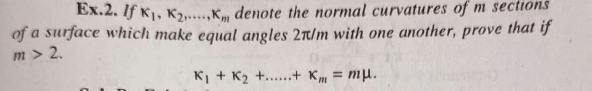 Ex.2. If K1, K2,.,K, denote the normal curvatures of m sections
of a surface which make equal angles 2r/m with one another, prove that if
m > 2.
KI + K2 +.....+ Km = mµ.
%3D
