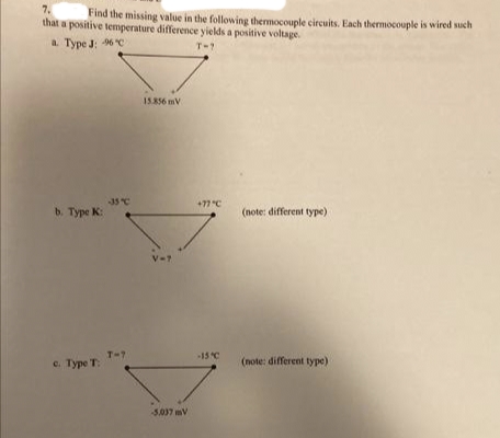 7.
Find the missing value in the following thermocouple circuits. Each thermocouple is wired such
that a positive temperature difference yields a positive voltage.
a. Type J: 96 "C
T-?
15.856 mV
35C
+77 "C
b Туре К:
(note: different type)
V-7
T-7
15 C
c. Type T:
(note: different type)
5037 mV
