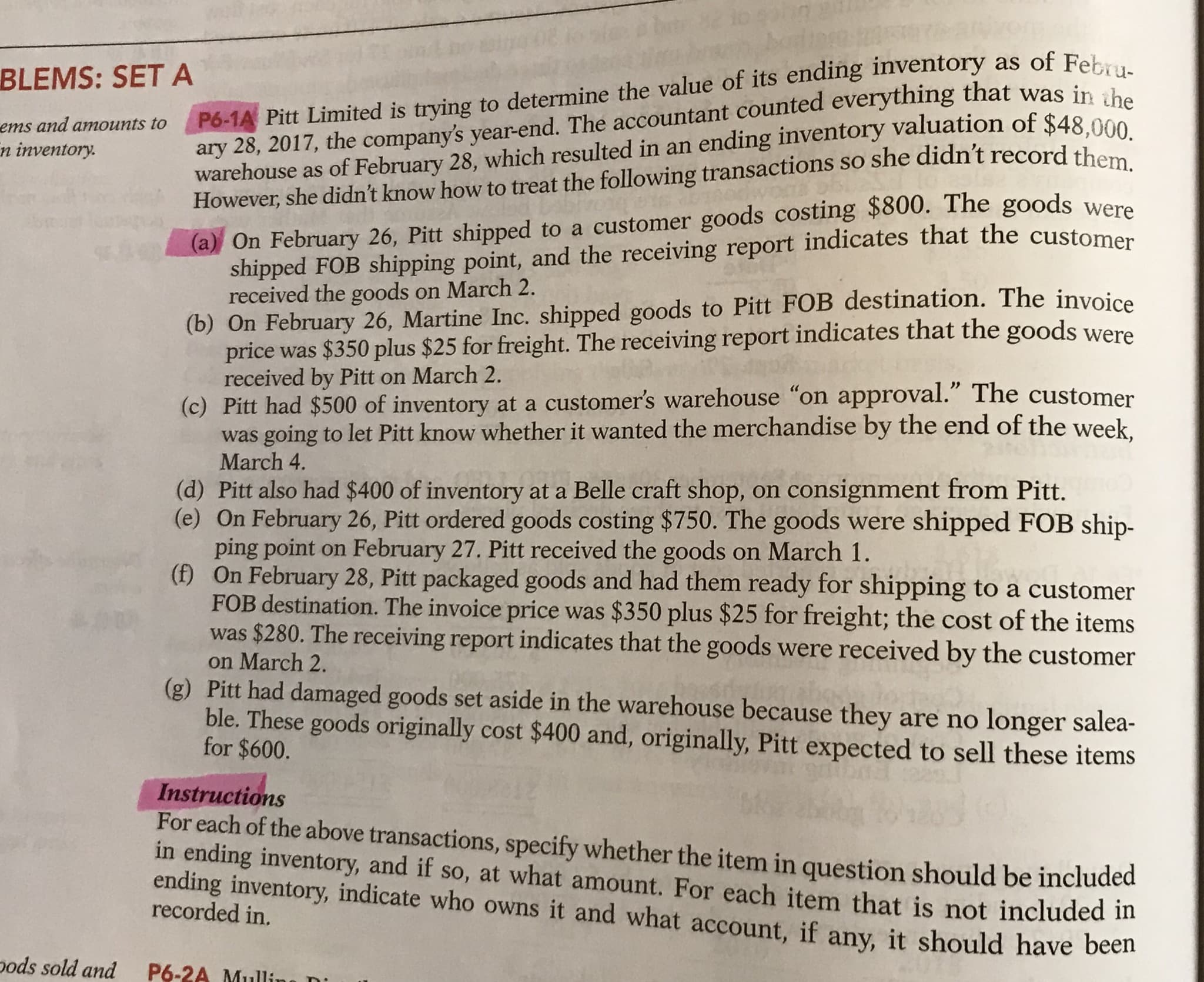 P6-1A Pitt Limited is trying to determine the value of its ending inventory as of Febru-
ary 28, 2017, the company's year-end. The accountant counted everything that was in the
warehouse as of February 28, which resulted in an ending inventory valuation of $48 000
However, she didn't know how to treat the following transactions so she didn't record the
BLEMS: SETA
ems and amounts to
n inventory.
(a) On February 26, Pitt shipped to a customer goods costing $800. The goods were
shipped FOB shipping point, and the receiving report indicates that the customer
received the goods on March 2.
(b) On February 26, Martine Inc. shipped goods to Pitt FOB destination. The invoice
price was $350 plus $25 for freight. The receiving report indicates that the goods were
received by Pitt on March 2.
(c) Pitt had $500 of inventory at a customer's warehouse "on approval." The customer
was going to let Pitt know whether it wanted the merchandise by the end of the week
March 4.
(d) Pitt also had $400 of inventory at a Belle craft shop, on consignment from Pitt.
(e) On February 26, Pitt ordered goods costing $750. The goods were shipped FOB ship-
ping point on February 27. Pitt received the goods on March 1.
(f) On February 28, Pitt packaged goods and had them ready for shipping to a customer
FOB destination. The invoice price was $350 plus $25 for freight; the cost of the items
was $280. The receiving report indicates that the goods were received by the customer
on March 2.
(g) Pitt had damaged goods set aside in the warehouse because they are no longer salea-
ble. These goods originally cost $400 and, originally, Pitt expected to sell these items
for $600.
Instructions
For each of the above transactions, specify whether the item in question should be included
in ending inventory, and if so, at what amount. For each item that is not included in
ending inventory, indicate who owns it and what account, if any, it should have been
recorded in.
pods sold and
P6-2A Mullí
