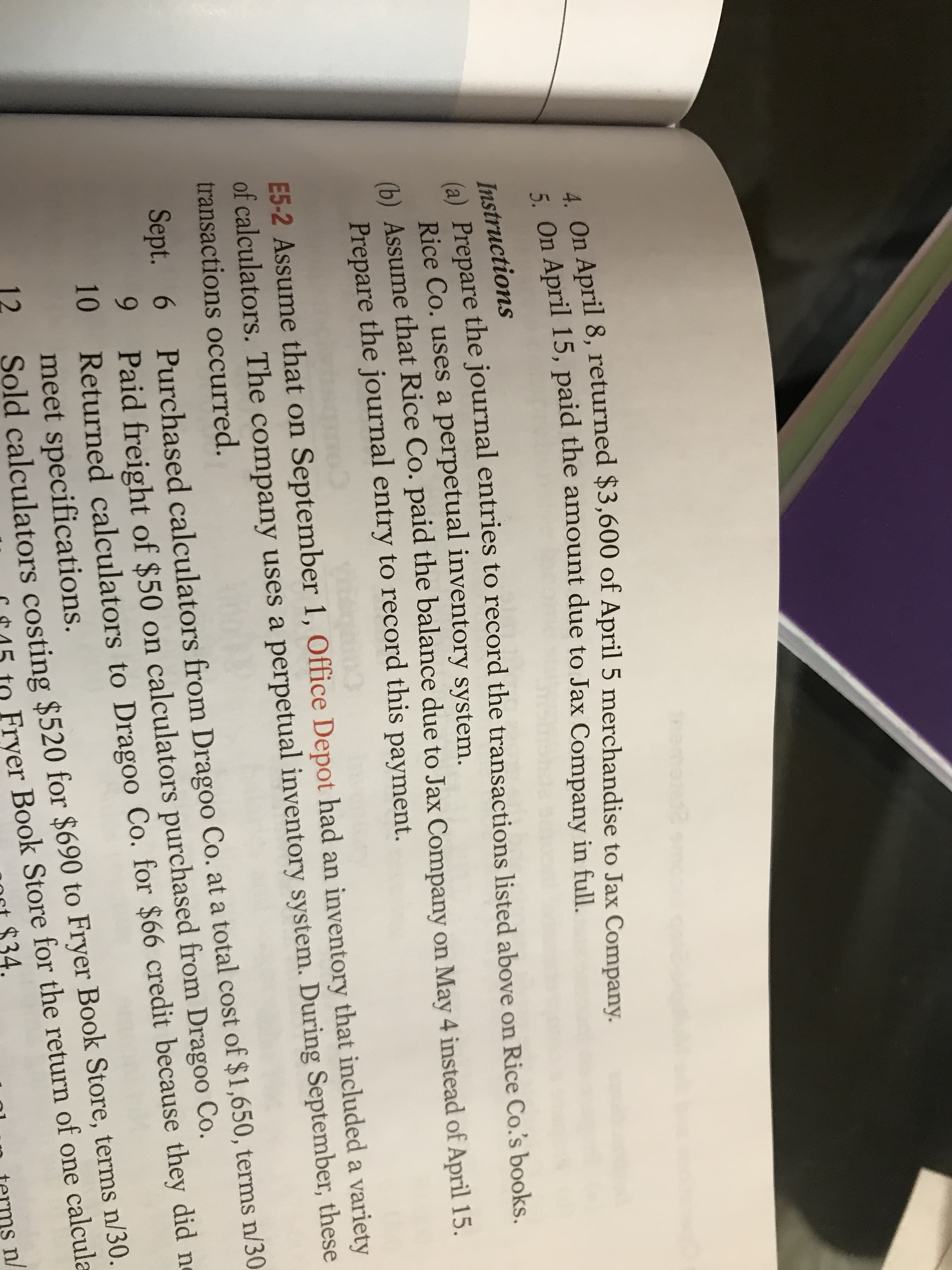 4. On April 8, returned $3,600 of April 5 merchandise to Jax Company.
* On April 15, paid the amount due to Jax Company in full.
Instructions
la) Prepare the journal entries to record the transactions listed above on Rice Co.s books.
Rice Co. uses a perpetual inventory system.
(6) Assume that Rice Co. paid the balance due to Jax Company on May 4 instead of April 15.
Prepare the journal entry to record this payment.
E5-2 Assume that on September 1, Office Depot had an inventory that included a variety
of calculators. The company uses a perpetual inventory system. During September, these
transactions occurred.
Purchased calculators from Dragoo Co. at a total cost of $1,650, terms n/30
6
9.
Sept.
Paid freight of $50 on calculators purchased from Dragoo Co.
10 Returned calculators to Dragoo Co. for $66 credit because they did ne
meet specifications.
12
Sold calculators costing $520 for $690 to Fryer Book Store, terms n/30.
Fryer Book Store for the return of one calcula
n/
