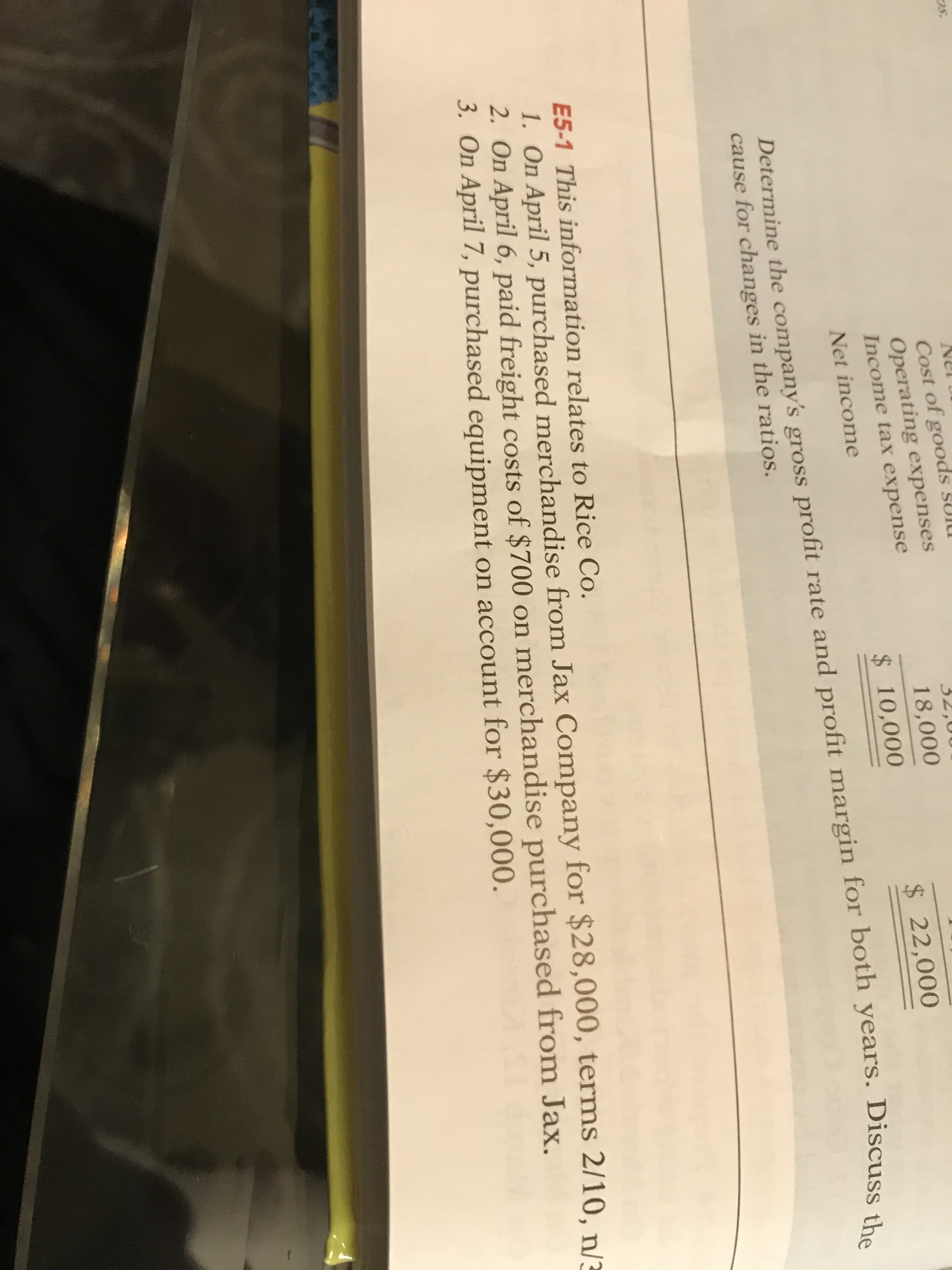 Cost of goods sUIU
Operating expenses
Income tax expense
32,0
18,000
$10,000
$22,000
Net income
Determine the company's gross profit rate and profit margin for both years. Discuss the
cause for changes in the ratios.
E5-1 This information relates to Rice Co.
1. On April 5, purchased merchandise from Jax Company for $28,000, terms 2/10, n/3
2. On April 6, paid freight costs of $700 on merchandise purchased from Jax.
3. On April 7, purchased equipment on account for $30,000.
