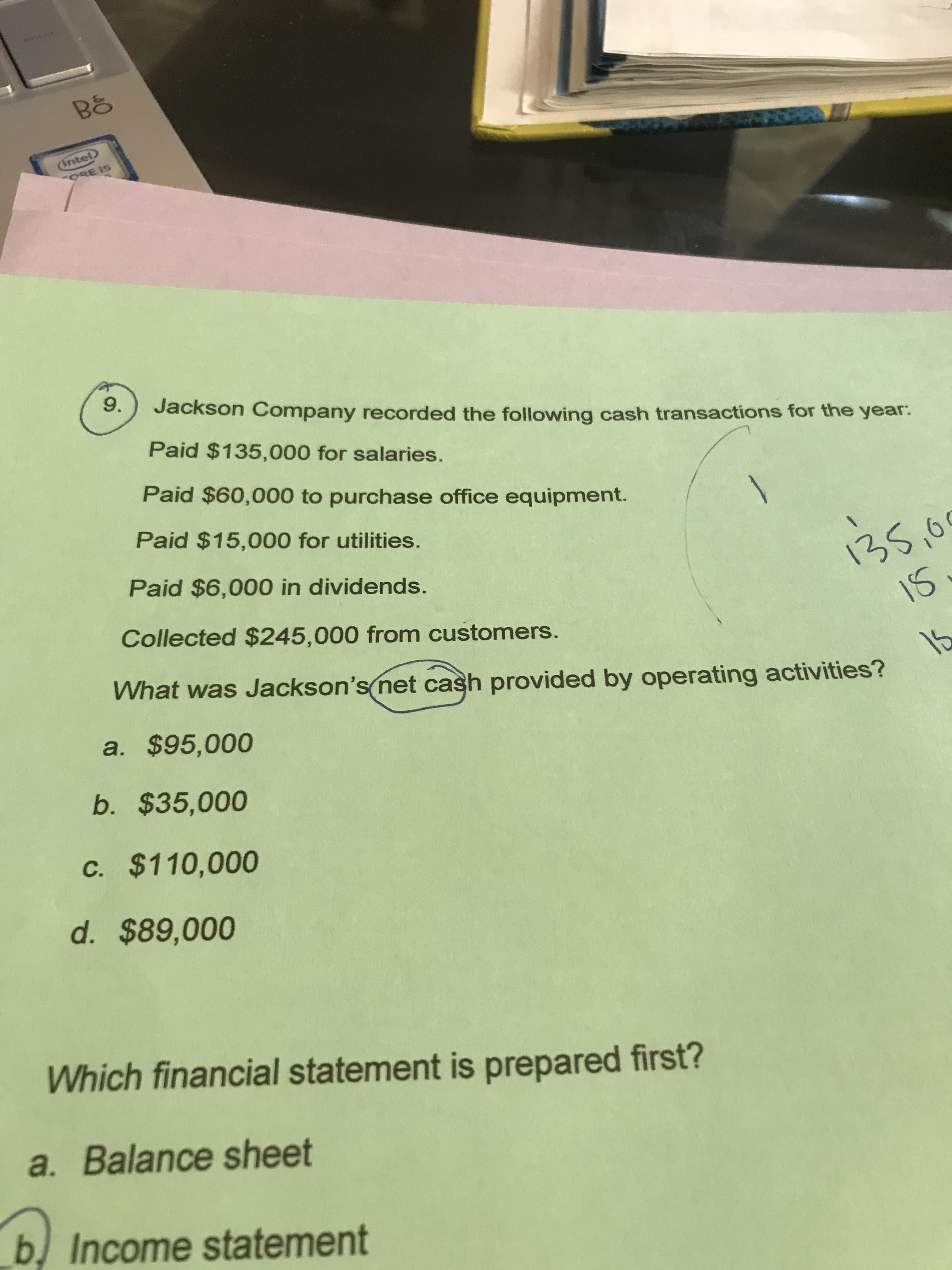 Qrnter
Bố
(intel
ORE IS
9.
Jackson Company recorded the following cash transactions for the year.
Paid $135,000 for salaries.
Paid $60,000 to purchase office equipment.
Paid $15,000 for utilities.
135,0
16.
Paid $6,000 in dividends.
Collected $245,000 from customers.
What was Jackson's net cash provided by operating activities?
15
a. $95,000
b. $35,000
c. $110,000
d. $89,000
Which financial statement is prepared first?
a. Balance sheet
b) Income statement
