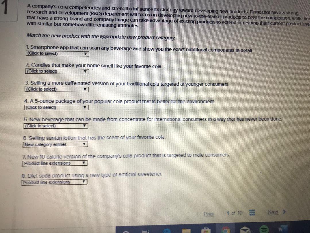 A company's core competencles and strengths Influence its strategy toward developing new products. Firms that have a strong
research and development (R&D) department will focus on developlng new-to-the market produCts to beat the competution, while firn
that have a strong brand and company Image can take advantage of existing products to extend or revamp thelr current product line
with similar but somehow differentiating attributes.
Match the new product wth the approprtate new product category
1. Smartphone app that can scan any beverage and show you the exact nutritional components In detal.
(Click to selecD)
2 Candles that make your home smell like your favorite cola.
(Click to select)
3. Selling a more caffelnated verslon of your traditional cola targeted at younger consumers.
(Cick to selec)
4. A 5-ounce package of your popular cola product that Iis better for the environment
IClick to seliecti
5 New beverage that can be made from concentrate for International consumers in a way that has never been done,
Click to select)
6. Selling suntan lotion that has the scent of your favorte cola.
New calegory entries
Z. New 10-caionie version of the company's cola product that Is targeted to male consumers.
Product line extens ons
8. Diet soda product usinga new type of artificial sweetener.
Product ine etensions
Prev
1 of 10
Nex >
