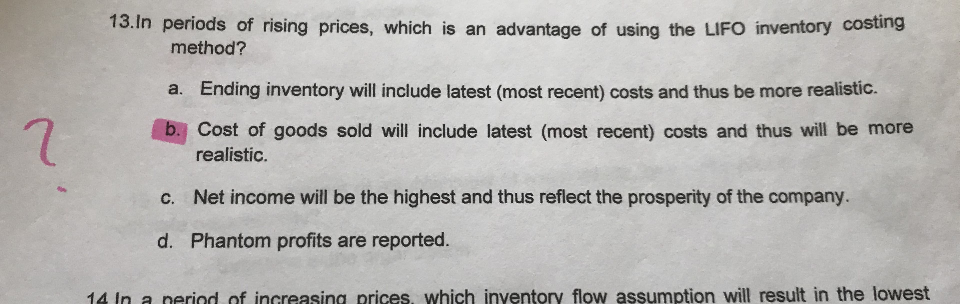 13.In periods of rising prices, which is an advantage of using the LIFO inventory costing
method?
a. Ending inventory will include latest (most recent) costs and thus be more realistic.
b. Cost of goods sold will include latest (most recent) costs and thus will be more
realistic.
C. Net income will be the highest and thus reflect the prosperity of the company.
d. Phantom profits are reported.
14 In a period of increasing prices, which inventory flow assumption will result in the lowest
