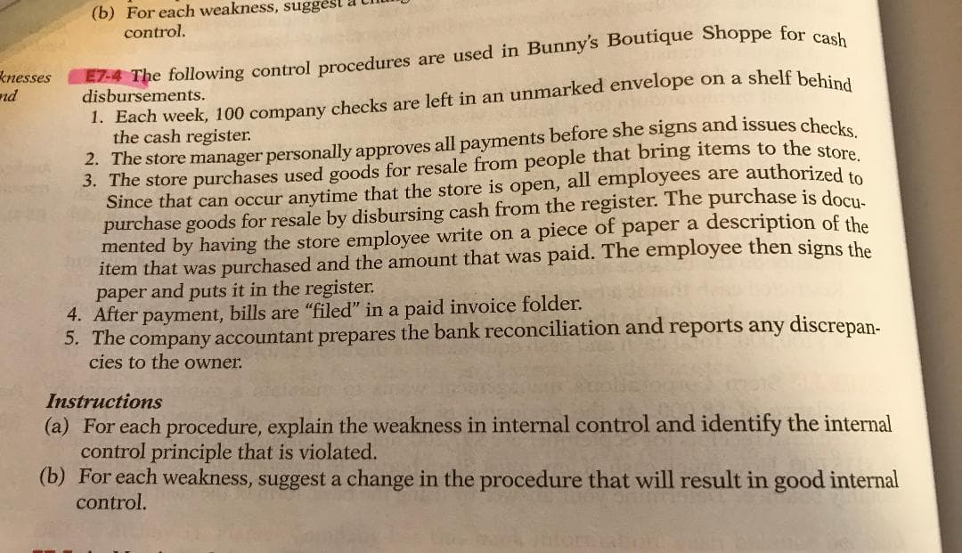 (b) For each weakness, suggest
control.
EZ-4 The following control procedures are used in Bunny's Boutique Shoppe for co
disbursements.
knesses
nd
1. Each week, 100 company checks are left in an unmarked envelope on a shelf behind
the cash register.
2. The store manager personally approves all payments before she signs and issues checks.
3. The store purchases used goods for resale from people that bring items to the store
Since that can occur anytime that the store is open, all employees are authorized to
purchase goods for resale by disbursing cash from the register. The purchase is docu
mented by having the store employee write on a piece of paper a description of the
item that was purchased and the amount that was paid. The employee then signs the
paper and puts it in the register.
4. After payment, bills are "filed" in a paid invoice folder.
5. The company accountant prepares the bank reconciliation and reports any discrepan-
cies to the owner.
Instructions
(a) For each procedure, explain the weakness in internal control and identify the internal
control principle that is violated.
(b) For each weakness, suggest a change in the procedure that will result in good internal
control.
