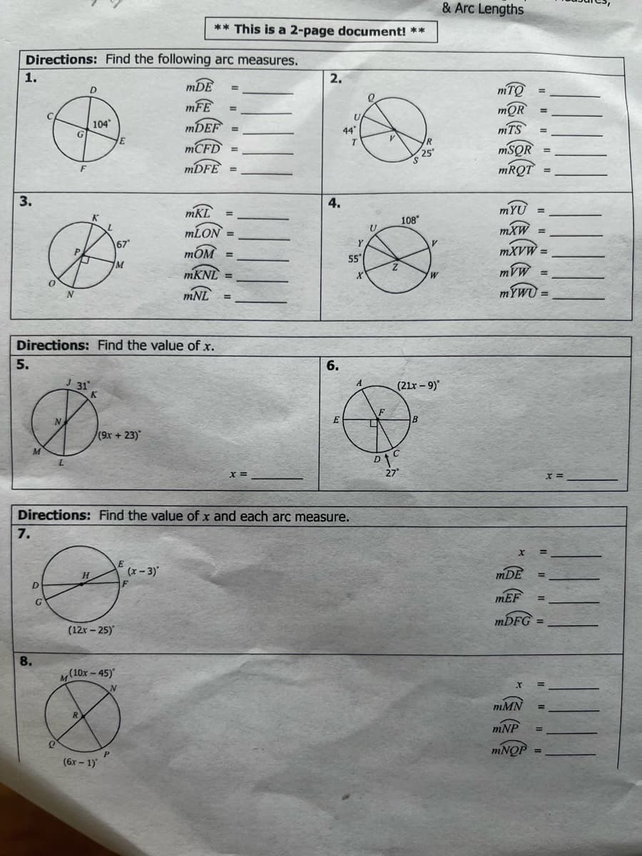 & Arc Lengths
** This is a 2-page document! **
Directions: Find the following arc measures.
1.
2.
mDE
mTO
%3D
D.
mFE
mQR
U
104
MDEF
mTS
%3D
44"
%3!
R
MCFD` =
MSQR =
25
MDFE =
MRQT
3.
4.
mKL
mYU =
108°
MLON =
mXW =
\67*
Y
mOM =
MXVW =
55
MKNL
mVW =
%3D
mNL
MYWU =
%3D
Directions: Find the value of x.
5.
6.
J 31
(21r - 9)
E
(9x + 23)
M.
27°
= x
Directions: Find the value of x and each arc measure.
7.
H
(x-3)'
mDE
D
mEF
MDFG
(12r- 25)
8.
(10x - 45)
%3D
mMN
%3D
R.
mNP
MNOP
(бх - 1)
