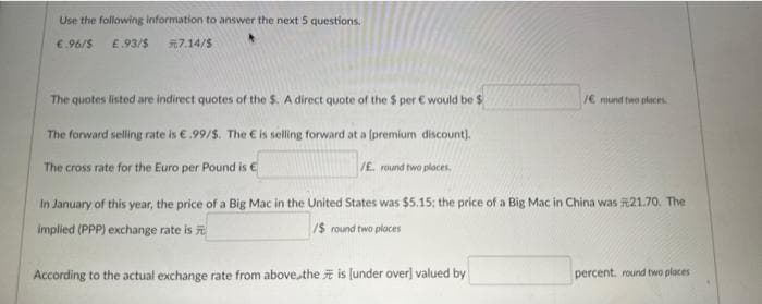 Use the following information to answer the next 5 questions.
E.93/$ 7.14/$
€.96/$
The quotes listed are indirect quotes of the $. A direct quote of the $ per € would be $
The forward selling rate is €.99/$. The € is selling forward at a [premium discount).
The cross rate for the Euro per Pound is €
/E. round two places.
/E mund two places.
In January of this year, the price of a Big Mac in the United States was $5.15; the price of a Big Mac in China was 21.70. The
implied (PPP) exchange rate is
/$ round two places
According to the actual exchange rate from above the is [under over] valued by
percent. round two places