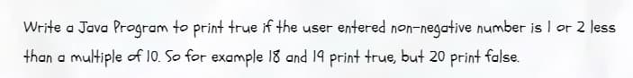 **Java Program to Check Numbers Near Multiples of 10**

Write a Java program to print `true` if the user entered a non-negative number that is 1 or 2 less than a multiple of 10. For example, 18 and 19 should return `true`, but 20 should return `false`.

In this program, we want to determine whether a given number falls within this condition. The logic involves checking if a number modulo 10 is either 8 or 9 (since these positions would be 1 or 2 less than the next multiple of 10). 

Example:
- For 18: `18 % 10 = 8`, which meets the condition, so the program prints `true`.
- For 19: `19 % 10 = 9`, which meets the condition, so the program prints `true`.
- For 20: `20 % 10 = 0`, which does not meet the condition, so the program prints `false`.

This program can help illustrate condition checking and the use of the modulo operator in Java.