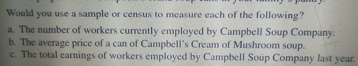 Would you use a sample or census to measure each of the following?
a. The number of workers currently employed by Campbell Soup Company.
b. The average price of a can of Campbell's Cream of Mushroom soup.
c. The total earnings of workers employed by Campbell Soup Company last year.