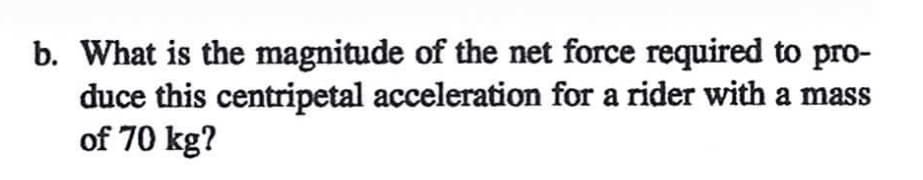 b. What is the magnitude of the net force required to pro-
duce this centripetal acceleration for a rider with a mass
of 70 kg?