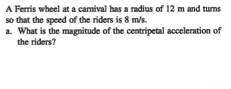 A Ferris wheel at a carnival has a radius of 12 m and turns
so that the speed of the riders is 8 m/s.
a. What is the magnitude of the centripetal acceleration of
the riders?